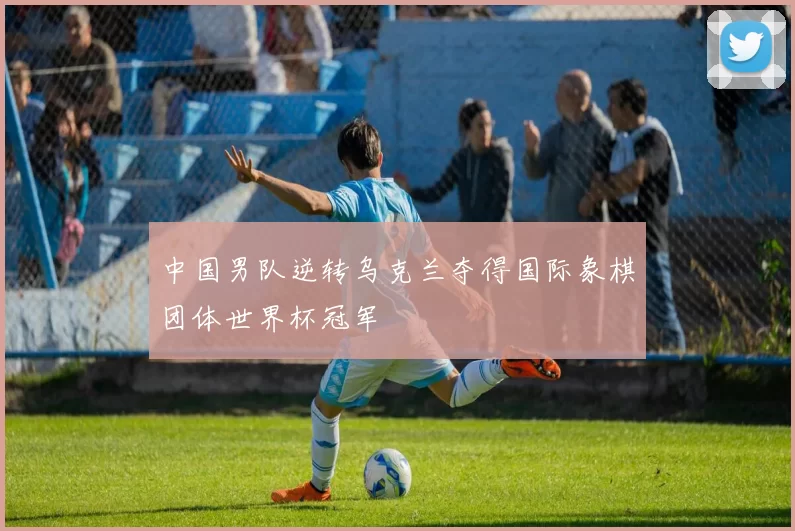 中国男队逆转乌克兰夺得国际象棋团体世界杯冠军