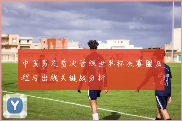 中国男足首次晋级世界杯决赛圈历程与出线关键战分析
