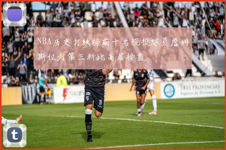 NBA历史打铁榜前十名现役球员詹姆斯位列第三科比高居榜首