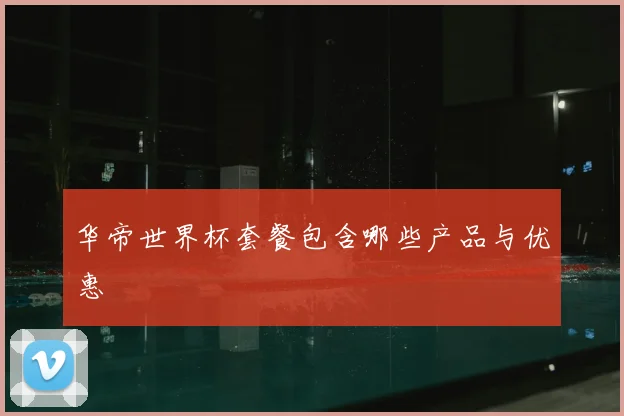华帝世界杯套餐包含哪些产品与优惠