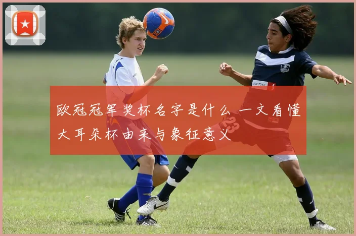 欧冠冠军奖杯名字是什么 一文看懂大耳朵杯由来与象征意义
