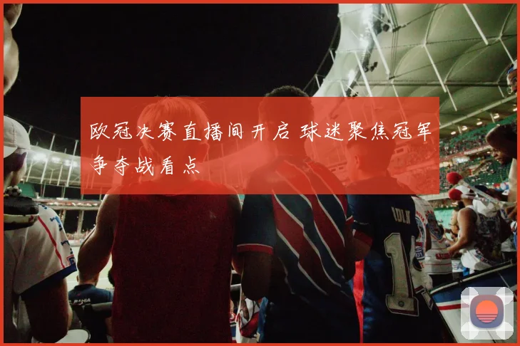 欧冠决赛直播间开启 球迷聚焦冠军争夺战看点