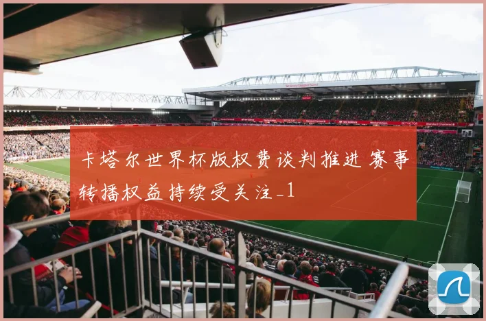 卡塔尔世界杯版权费谈判推进 赛事转播权益持续受关注_1