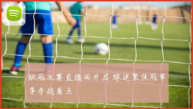 欧冠决赛直播间开启 球迷聚焦冠军争夺战看点