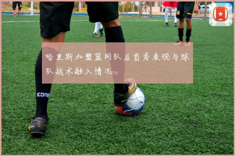 哈里斯加盟篮网队后首秀表现与球队战术融入情况