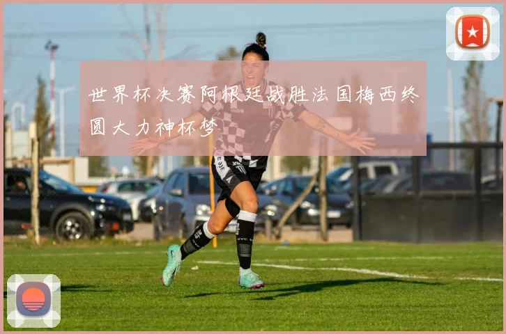 世界杯决赛阿根廷战胜法国梅西终圆大力神杯梦