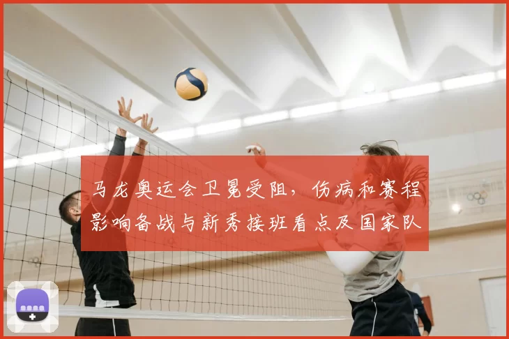 马龙奥运会卫冕受阻，伤病和赛程影响备战与新秀接班看点及国家队调整