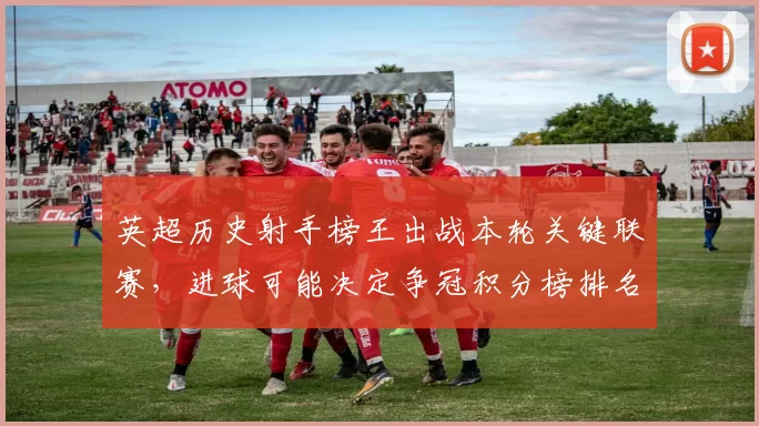 英超历史射手榜王出战本轮关键联赛，进球可能决定争冠积分榜排名