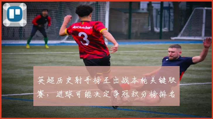 英超历史射手榜王出战本轮关键联赛，进球可能决定争冠积分榜排名