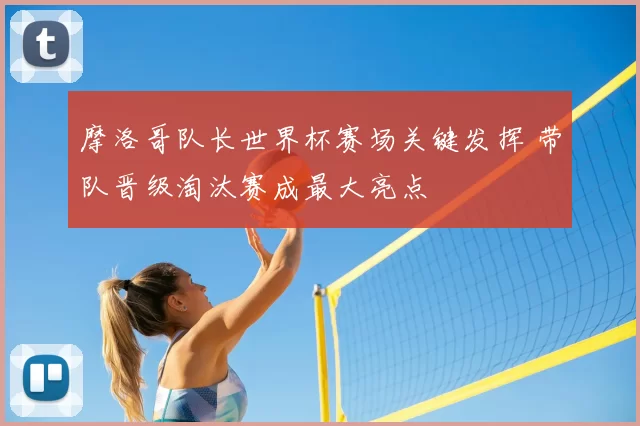 摩洛哥队长世界杯赛场关键发挥 带队晋级淘汰赛成最大亮点