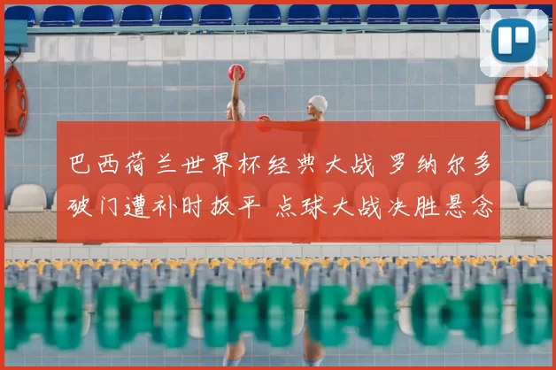 巴西荷兰世界杯经典大战 罗纳尔多破门遭补时扳平 点球大战决胜悬念十足