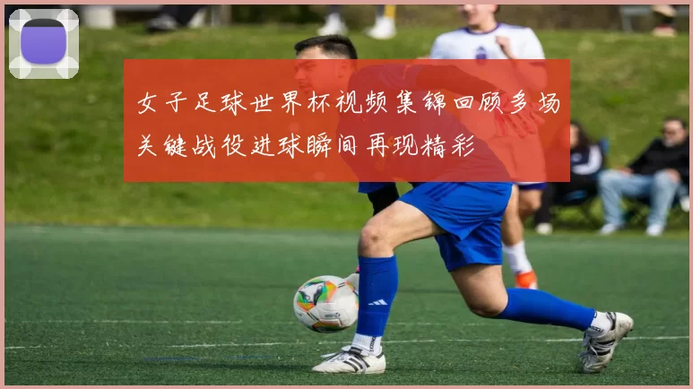 女子足球世界杯视频集锦回顾多场关键战役进球瞬间再现精彩