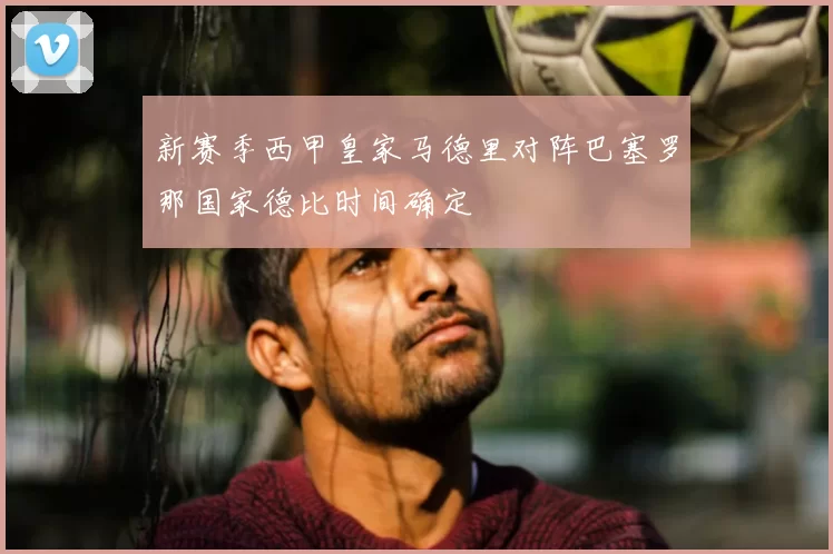新赛季西甲皇家马德里对阵巴塞罗那国家德比时间确定