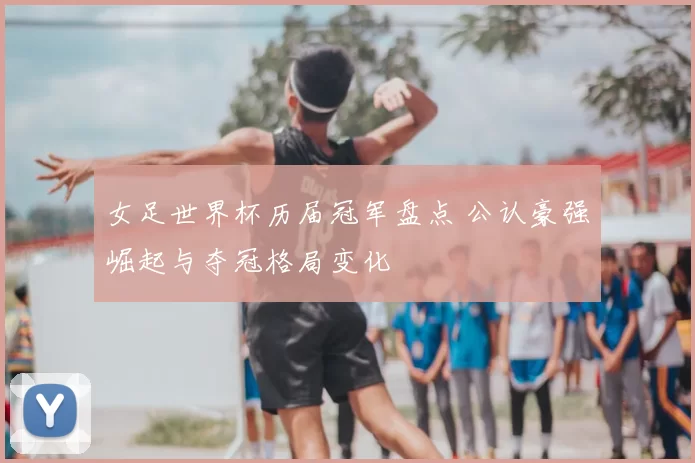 女足世界杯历届冠军盘点 公认豪强崛起与夺冠格局变化