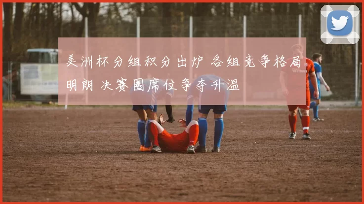 美洲杯分组积分出炉 各组竞争格局明朗 决赛圈席位争夺升温