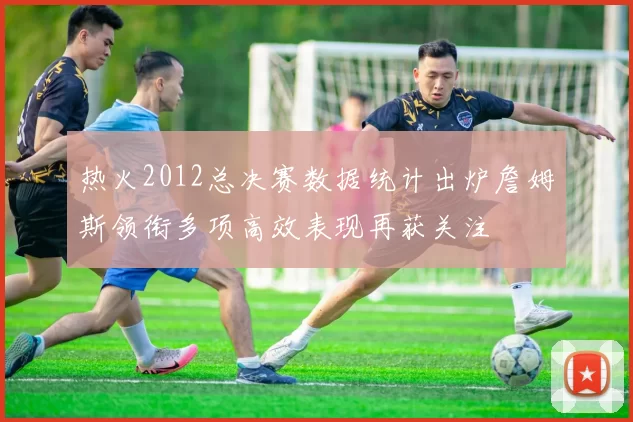 热火2012总决赛数据统计出炉詹姆斯领衔多项高效表现再获关注