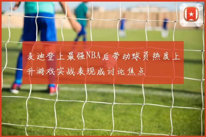 麦迪登上最强NBA后带动球员热度上升游戏实战表现成讨论焦点