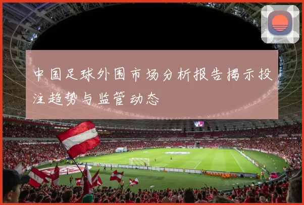 中国足球外围市场分析报告揭示投注趋势与监管动态