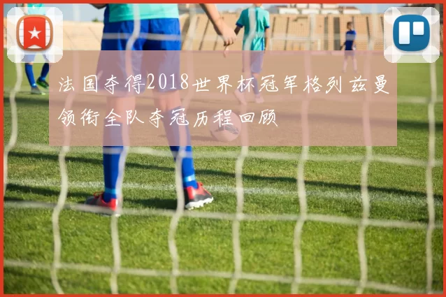 法国夺得2018世界杯冠军格列兹曼领衔全队夺冠历程回顾