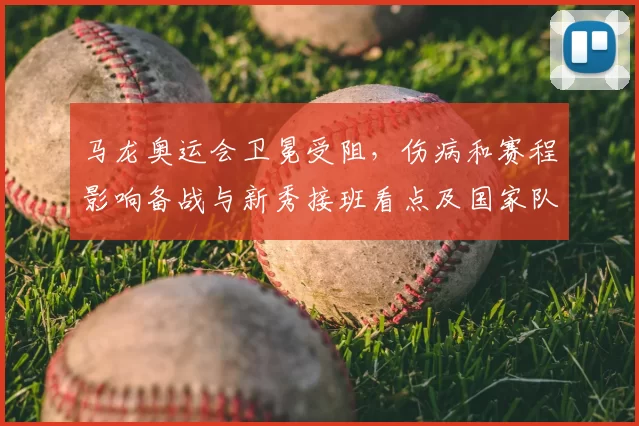 马龙奥运会卫冕受阻，伤病和赛程影响备战与新秀接班看点及国家队调整