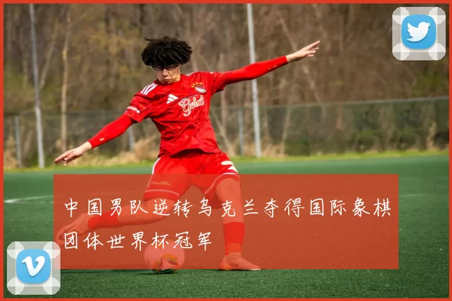 中国男队逆转乌克兰夺得国际象棋团体世界杯冠军