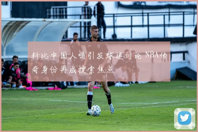 科比中国人吗引发球迷讨论 NBA传奇身份再成搜索焦点