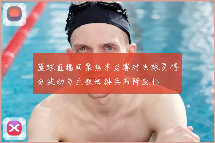 篮球直播间聚焦季后赛对决球员得分波动与主教练排兵布阵变化