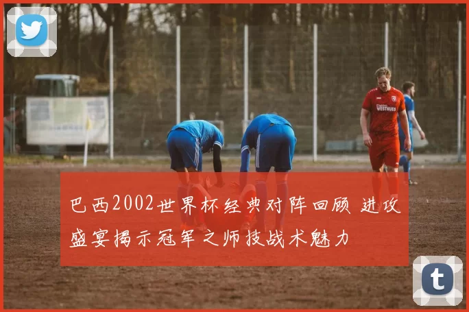 巴西2002世界杯经典对阵回顾 进攻盛宴揭示冠军之师技战术魅力
