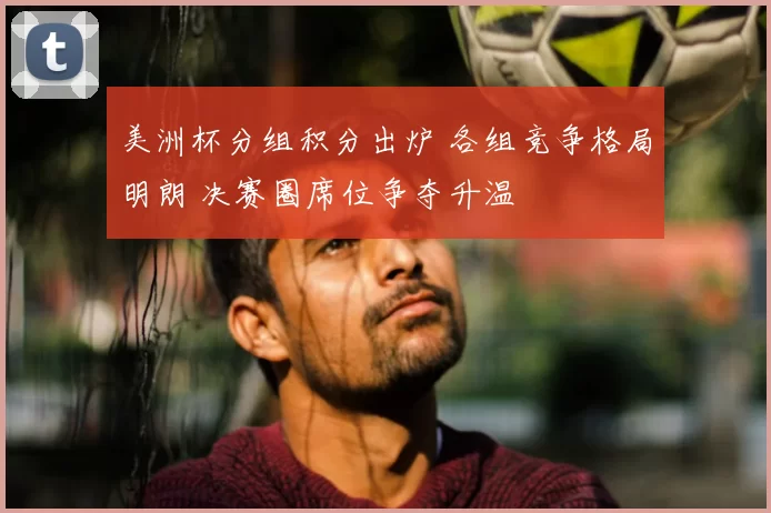 美洲杯分组积分出炉 各组竞争格局明朗 决赛圈席位争夺升温