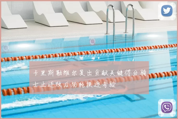 卡里斯勒维尔复出贡献关键得分骑士止连败后场轮换迎考验