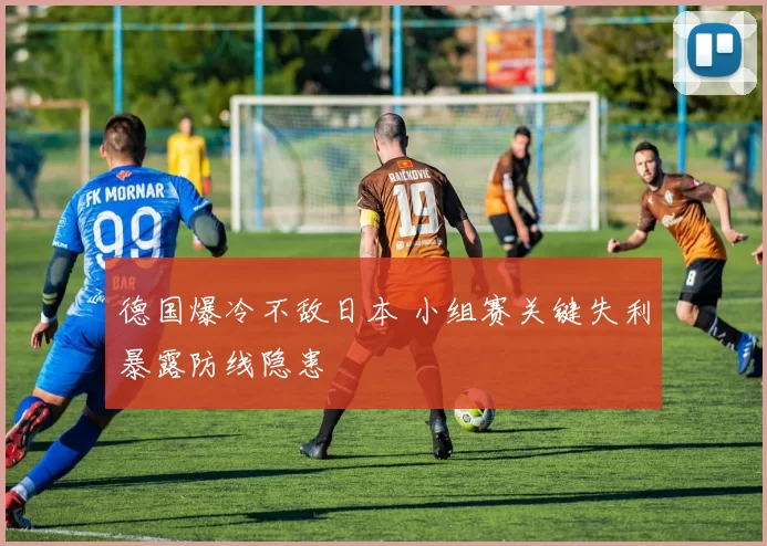德国爆冷不敌日本 小组赛关键失利暴露防线隐患