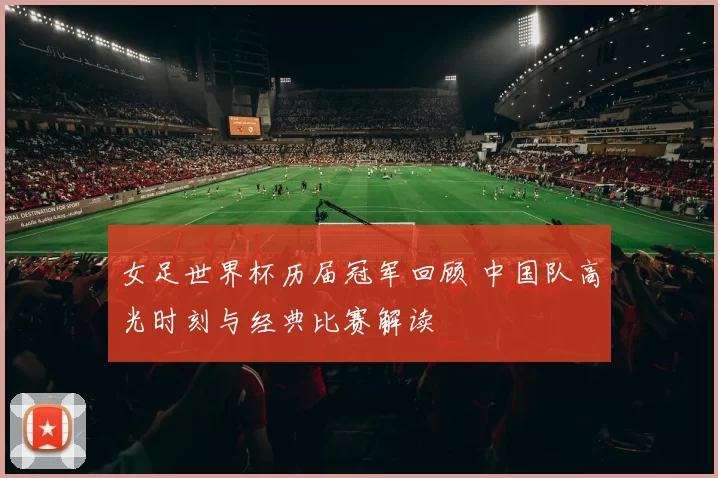 女足世界杯历届冠军回顾 中国队高光时刻与经典比赛解读