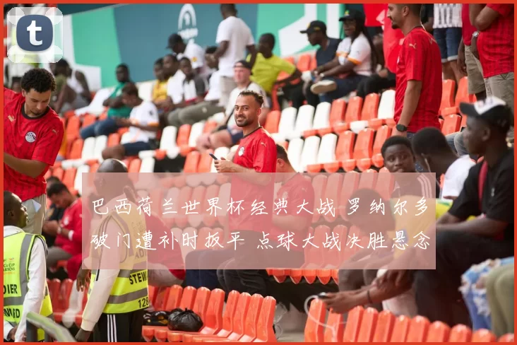 巴西荷兰世界杯经典大战 罗纳尔多破门遭补时扳平 点球大战决胜悬念十足