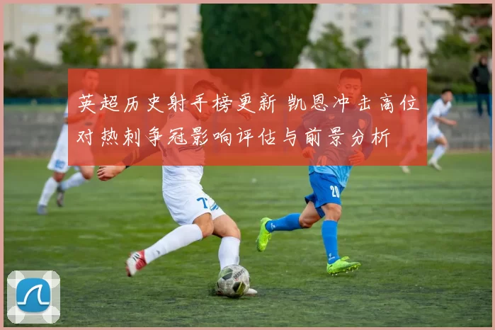 英超历史射手榜更新 凯恩冲击高位对热刺争冠影响评估与前景分析