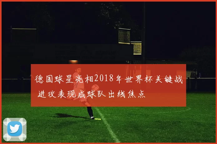 德国球星亮相2018年世界杯关键战 进攻表现成球队出线焦点