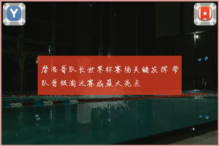 摩洛哥队长世界杯赛场关键发挥 带队晋级淘汰赛成最大亮点