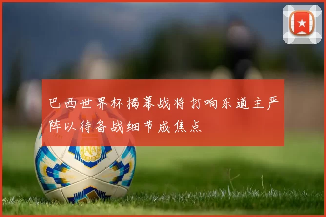 巴西世界杯揭幕战将打响东道主严阵以待备战细节成焦点