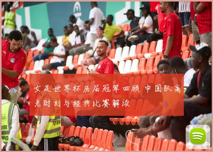 女足世界杯历届冠军回顾 中国队高光时刻与经典比赛解读