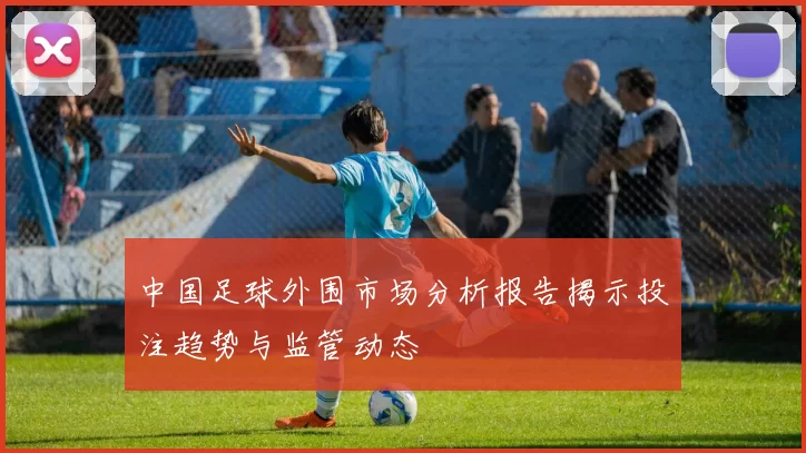 中国足球外围市场分析报告揭示投注趋势与监管动态