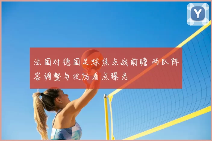 法国对德国足球焦点战前瞻 两队阵容调整与攻防看点曝光