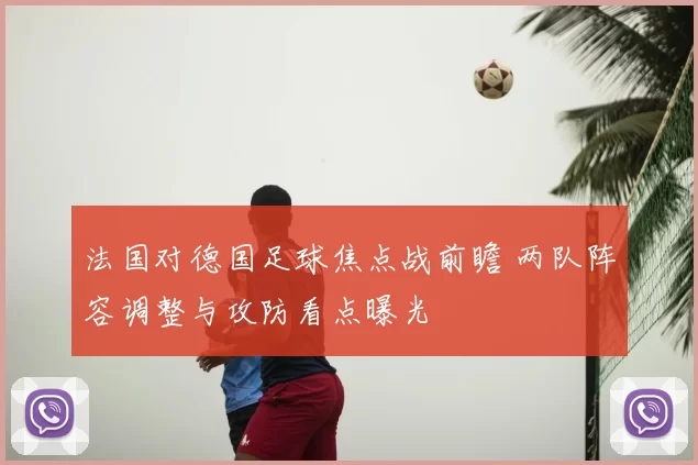 法国对德国足球焦点战前瞻 两队阵容调整与攻防看点曝光