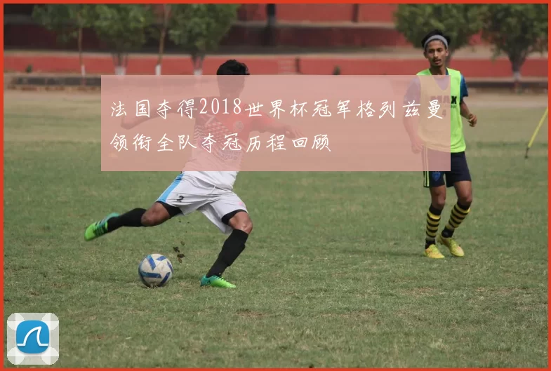 法国夺得2018世界杯冠军格列兹曼领衔全队夺冠历程回顾