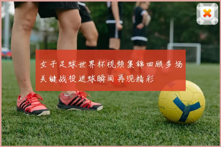 女子足球世界杯视频集锦回顾多场关键战役进球瞬间再现精彩